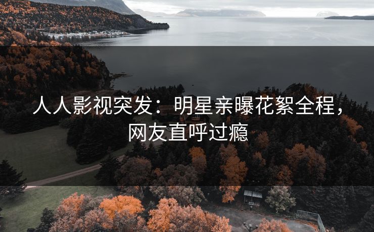 人人影视突发：明星亲曝花絮全程，网友直呼过瘾