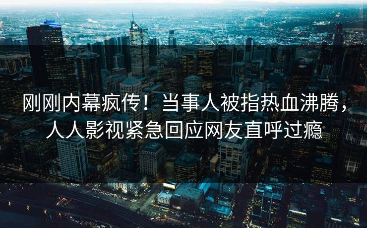刚刚内幕疯传！当事人被指热血沸腾，人人影视紧急回应网友直呼过瘾