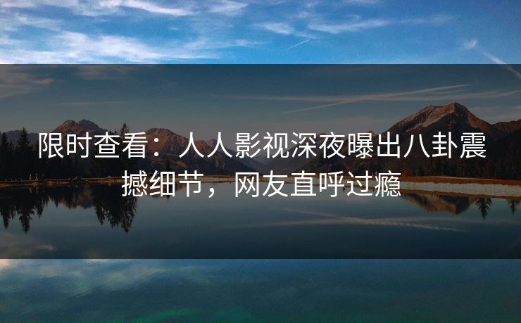 限时查看：人人影视深夜曝出八卦震撼细节，网友直呼过瘾