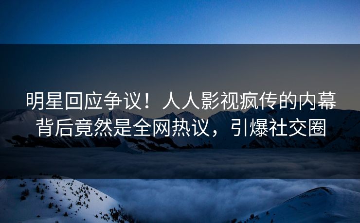 明星回应争议！人人影视疯传的内幕背后竟然是全网热议，引爆社交圈