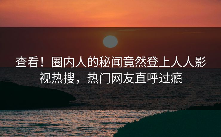 查看！圈内人的秘闻竟然登上人人影视热搜，热门网友直呼过瘾