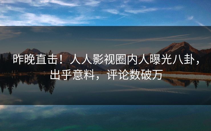 昨晚直击!人人影视圈内人曝光八卦,出乎意料,评论数破万 昨晚直击!人人影视圈内人曝光八卦,出乎意料,评论数破万