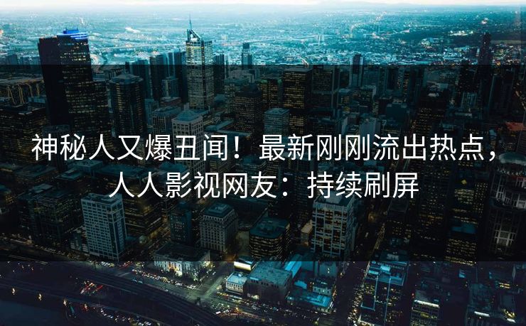 神秘人又爆丑闻！最新刚刚流出热点，人人影视网友：持续刷屏