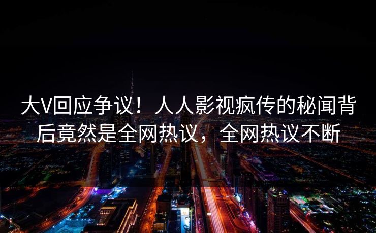 大V回应争议！人人影视疯传的秘闻背后竟然是全网热议，全网热议不断