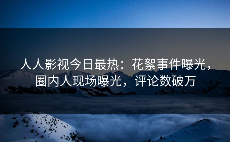 人人影视今日最热：花絮事件曝光，圈内人现场曝光，评论数破万