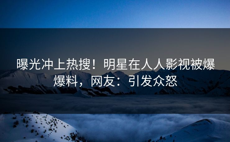 曝光冲上热搜！明星在人人影视被爆爆料，网友：引发众怒