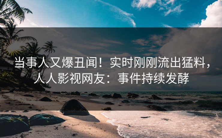 当事人又爆丑闻！实时刚刚流出猛料，人人影视网友：事件持续发酵