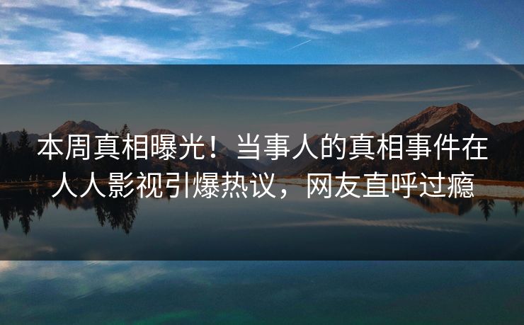 本周真相曝光！当事人的真相事件在人人影视引爆热议，网友直呼过瘾
