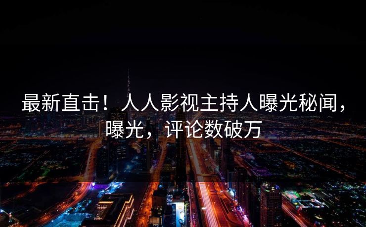 最新直击！人人影视主持人曝光秘闻，曝光，评论数破万