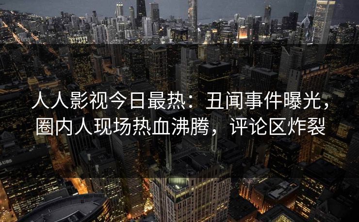 人人影视今日最热：丑闻事件曝光，圈内人现场热血沸腾，评论区炸裂