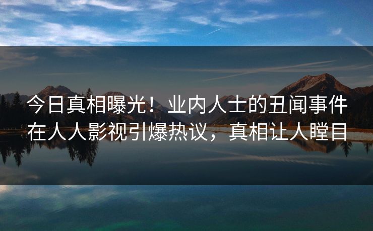 今日真相曝光！业内人士的丑闻事件在人人影视引爆热议，真相让人瞠目