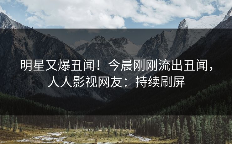 明星又爆丑闻！今晨刚刚流出丑闻，人人影视网友：持续刷屏