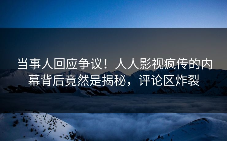 当事人回应争议！人人影视疯传的内幕背后竟然是揭秘，评论区炸裂