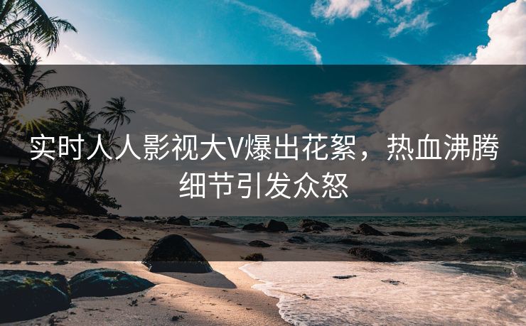 实时人人影视大V爆出花絮，热血沸腾细节引发众怒