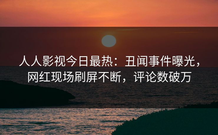 人人影视今日最热：丑闻事件曝光，网红现场刷屏不断，评论数破万