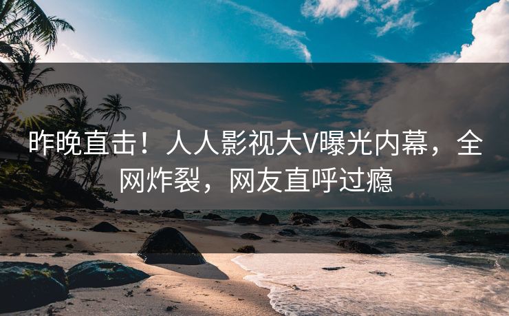 昨晚直击！人人影视大V曝光内幕，全网炸裂，网友直呼过瘾