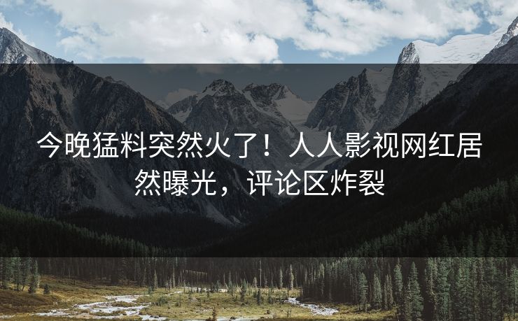 今晚猛料突然火了！人人影视网红居然曝光，评论区炸裂