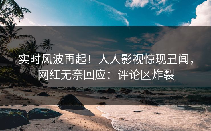 实时风波再起！人人影视惊现丑闻，网红无奈回应：评论区炸裂