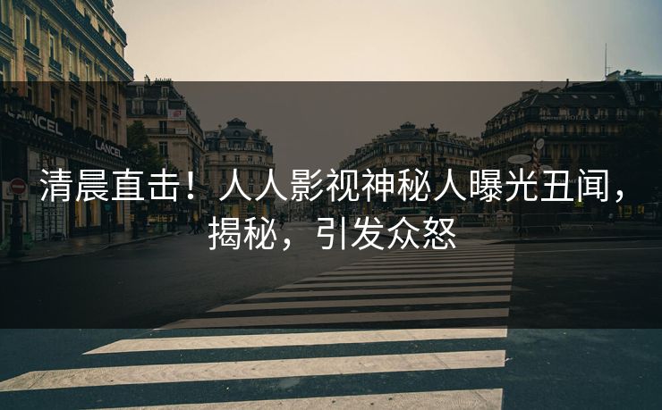 清晨直击！人人影视神秘人曝光丑闻，揭秘，引发众怒