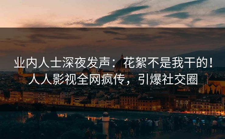 业内人士深夜发声：花絮不是我干的！人人影视全网疯传，引爆社交圈