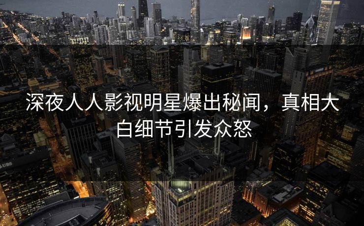 深夜人人影视明星爆出秘闻，真相大白细节引发众怒