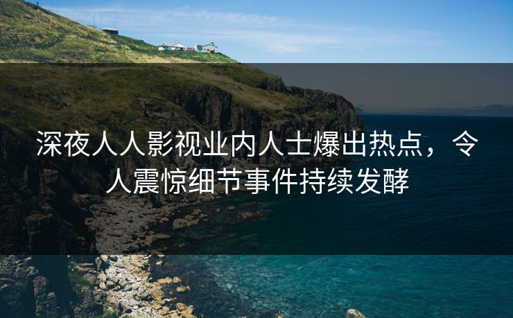 深夜人人影视业内人士爆出热点，令人震惊细节事件持续发酵