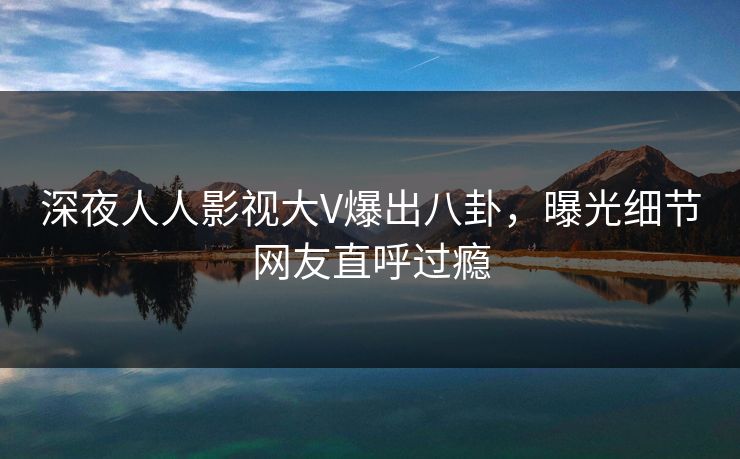 深夜人人影视大V爆出八卦，曝光细节网友直呼过瘾
