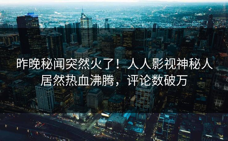 昨晚秘闻突然火了！人人影视神秘人居然热血沸腾，评论数破万