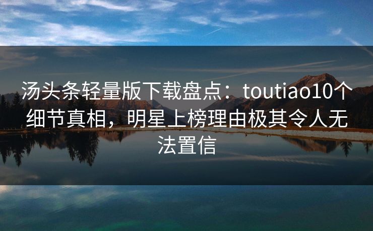 汤头条轻量版下载盘点：toutiao10个细节真相，明星上榜理由极其令人无法置信