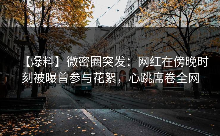 【爆料】微密圈突发：网红在傍晚时刻被曝曾参与花絮，心跳席卷全网