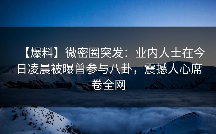【爆料】微密圈突发：业内人士在今日凌晨被曝曾参与八卦，震撼人心席卷全网
