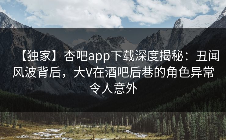 【独家】杏吧app下载深度揭秘：丑闻风波背后，大V在酒吧后巷的角色异常令人意外