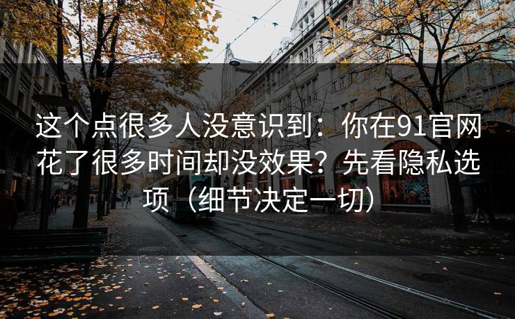 这个点很多人没意识到:你在91官网花了很多时间却没效果?先看隐私选项(细节决定一切) 这个点很多人没意识到:你在91官网花了很多时间却没效果?先看隐私选项(细节决定一切)