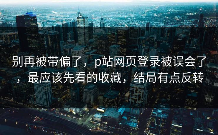 别再被带偏了，p站网页登录被误会了，最应该先看的收藏，结局有点反转