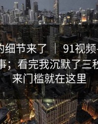 被忽视的细节来了 ｜ 91视频——网页版这件事；看完我沉默了三秒…？原来门槛就在这里