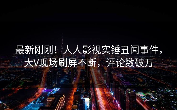 最新刚刚！人人影视实锤丑闻事件，大V现场刷屏不断，评论数破万