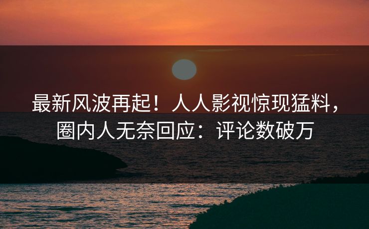 最新风波再起！人人影视惊现猛料，圈内人无奈回应：评论数破万