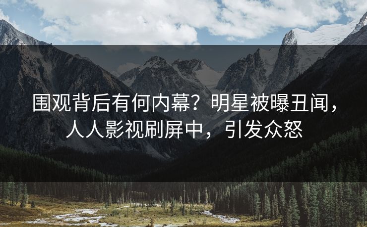围观背后有何内幕？明星被曝丑闻，人人影视刷屏中，引发众怒
