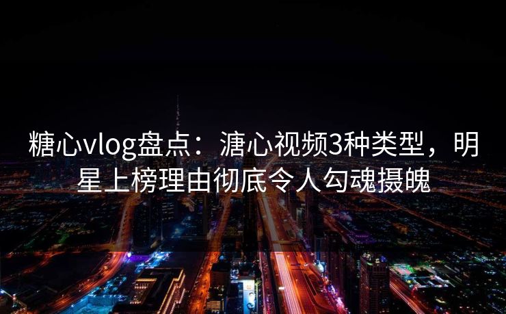 糖心vlog盘点：溏心视频3种类型，明星上榜理由彻底令人勾魂摄魄