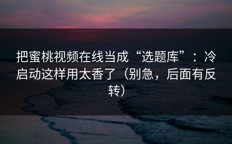 把蜜桃视频在线当成“选题库”:冷启动这样用太香了(别急,后面有反转) 把蜜桃视频在线当成“选题库”:冷启动这样用太香了(别急,后面有反转)