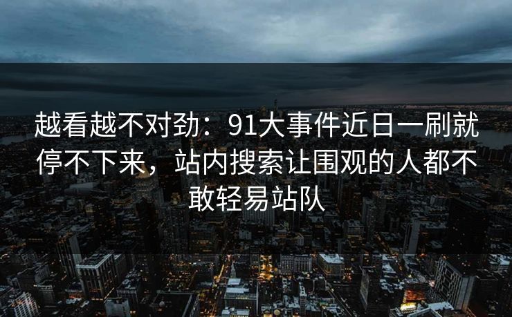 越看越不对劲：91大事件近日一刷就停不下来，站内搜索让围观的人都不敢轻易站队